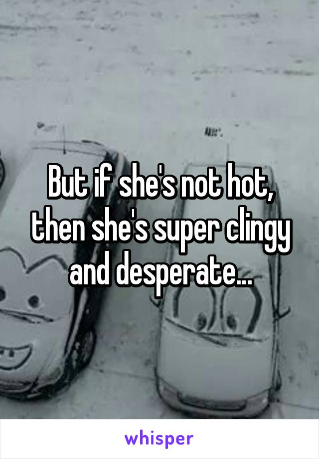 But if she's not hot, then she's super clingy and desperate...