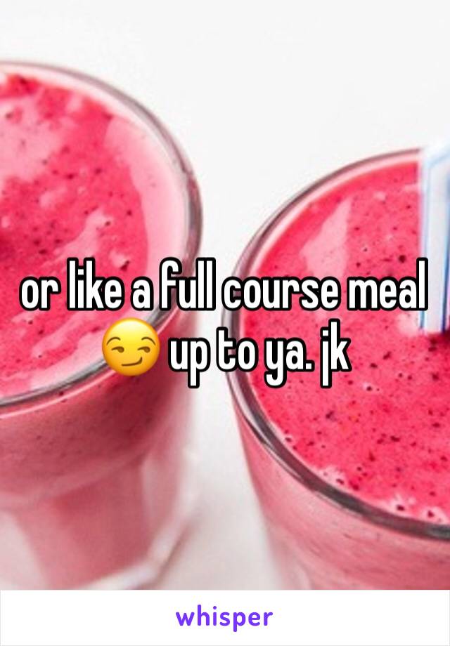 or like a full course meal 😏 up to ya. jk 