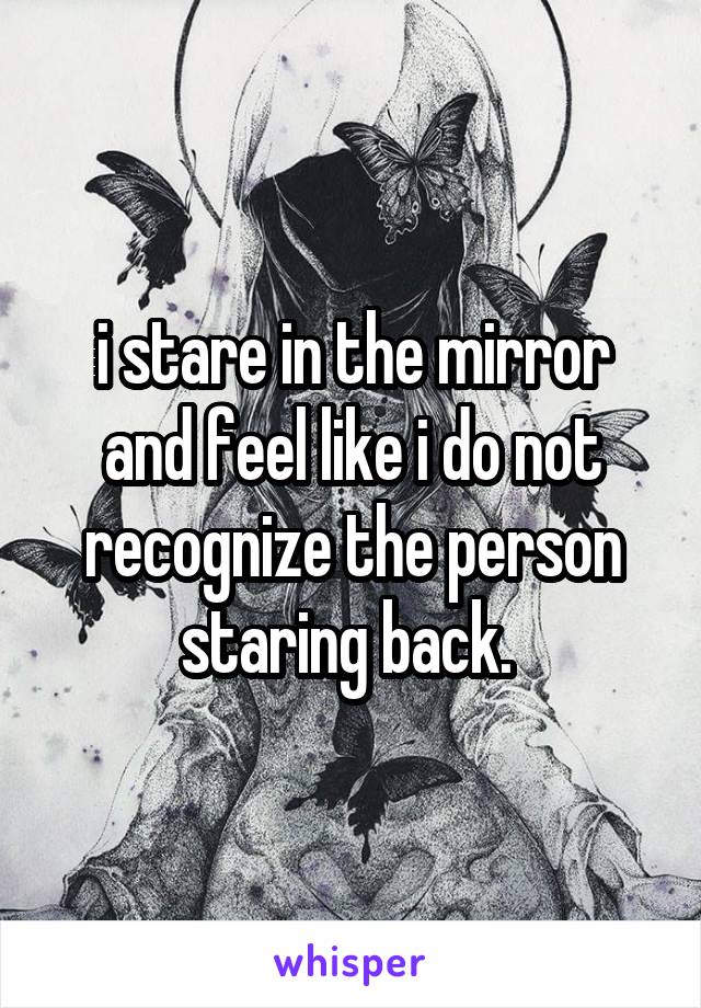 i stare in the mirror and feel like i do not recognize the person staring back. 