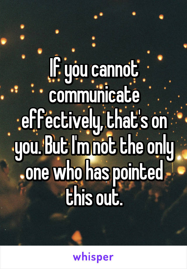 If you cannot communicate effectively, that's on you. But I'm not the only one who has pointed this out.