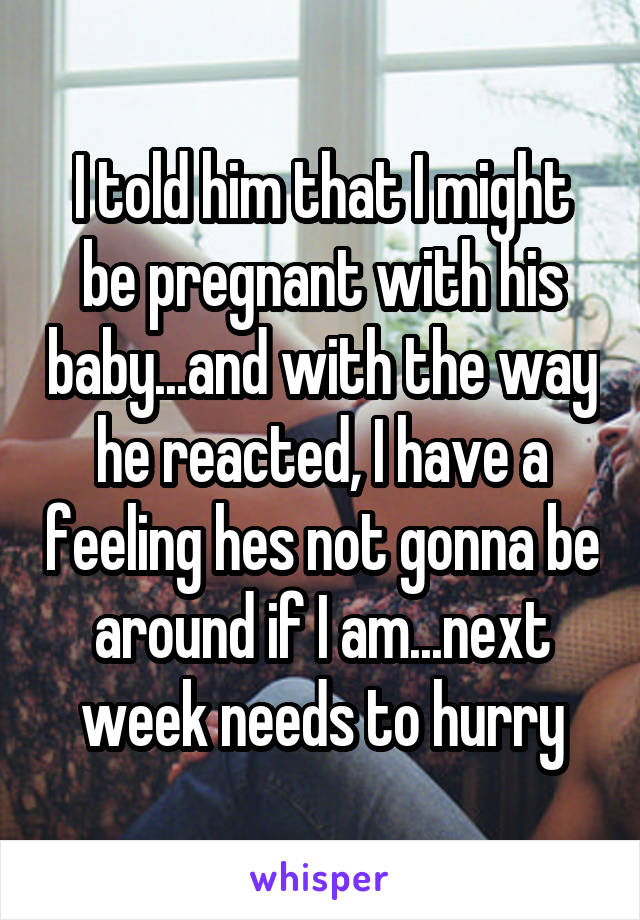 I told him that I might be pregnant with his baby...and with the way he reacted, I have a feeling hes not gonna be around if I am...next week needs to hurry