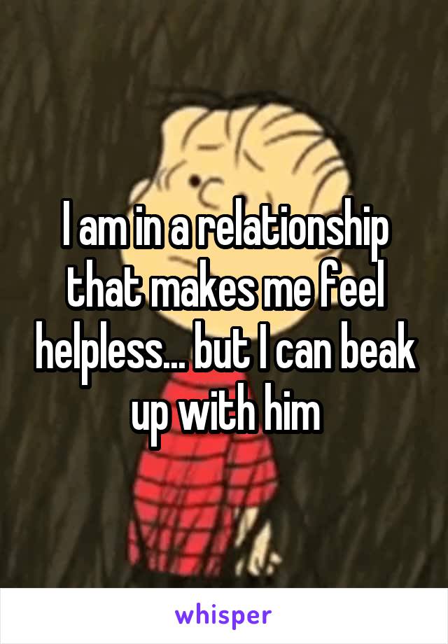 I am in a relationship that makes me feel helpless... but I can beak up with him