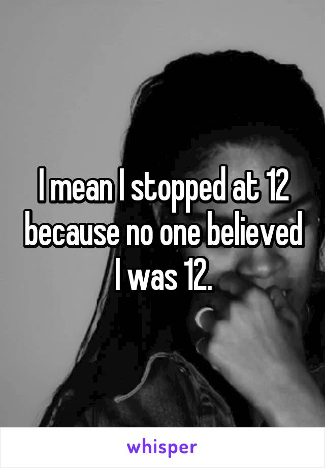 I mean I stopped at 12 because no one believed I was 12.