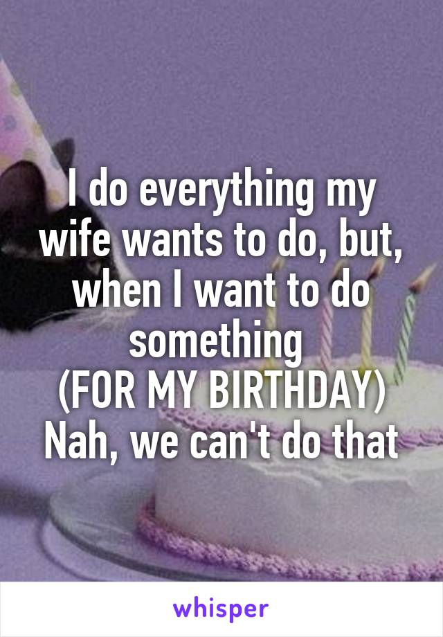 I do everything my wife wants to do, but, when I want to do something 
(FOR MY BIRTHDAY)
Nah, we can't do that