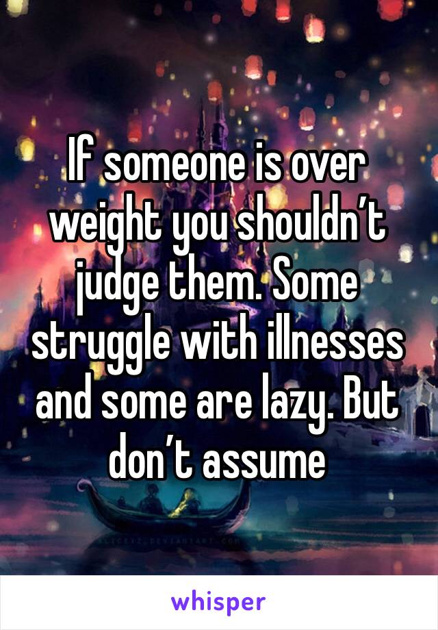 If someone is over weight you shouldn’t judge them. Some struggle with illnesses and some are lazy. But don’t assume