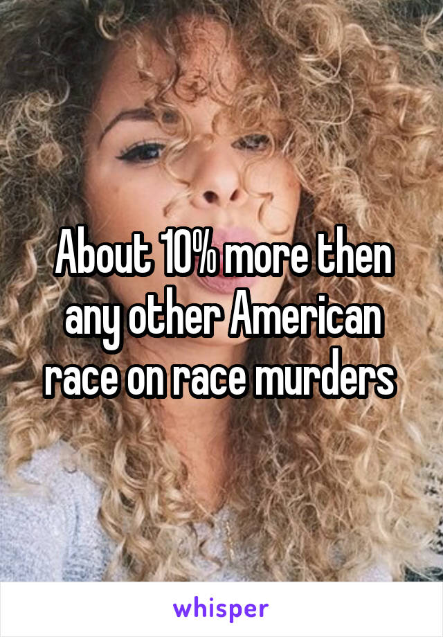 About 10% more then any other American race on race murders 