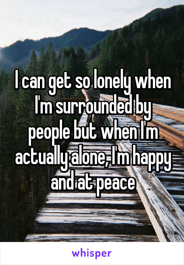 I can get so lonely when I'm surrounded by people but when I'm actually alone, I'm happy and at peace