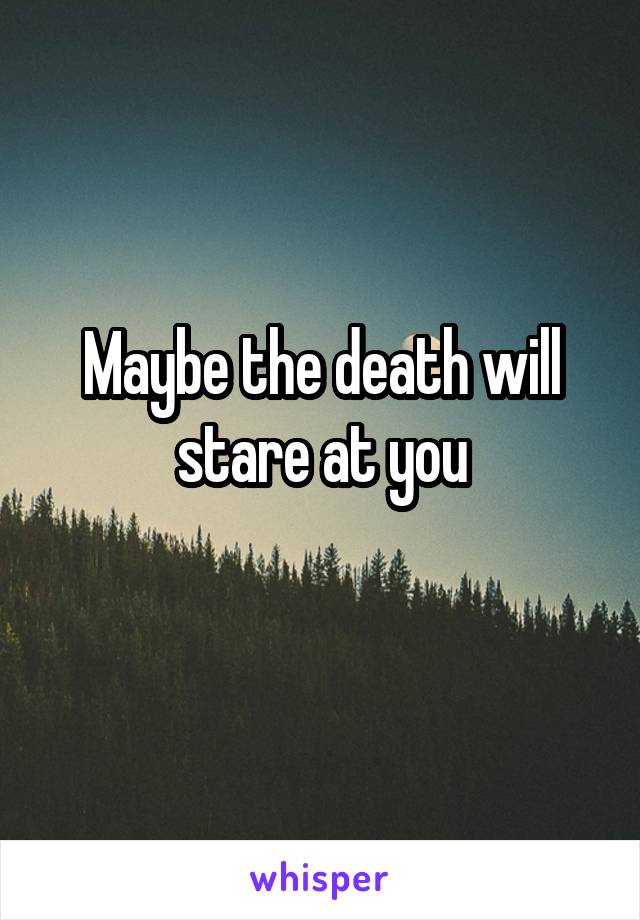 Maybe the death will stare at you
