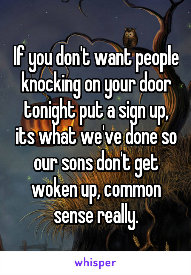 If you don't want people knocking on your door tonight put a sign up, its what we've done so our sons don't get woken up, common sense really.