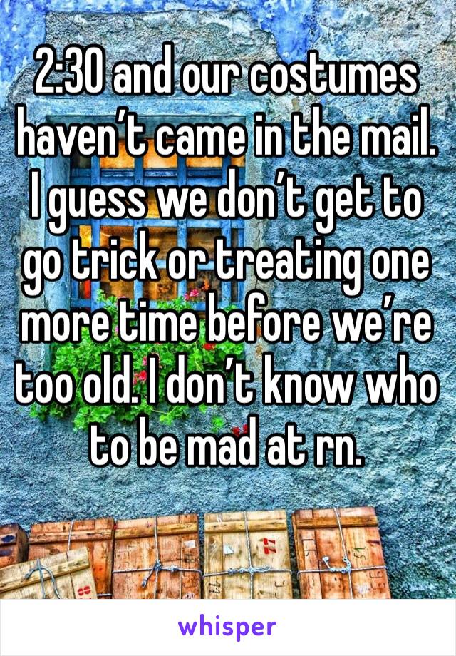 2:30 and our costumes haven’t came in the mail. I guess we don’t get to go trick or treating one more time before we’re too old. I don’t know who to be mad at rn. 