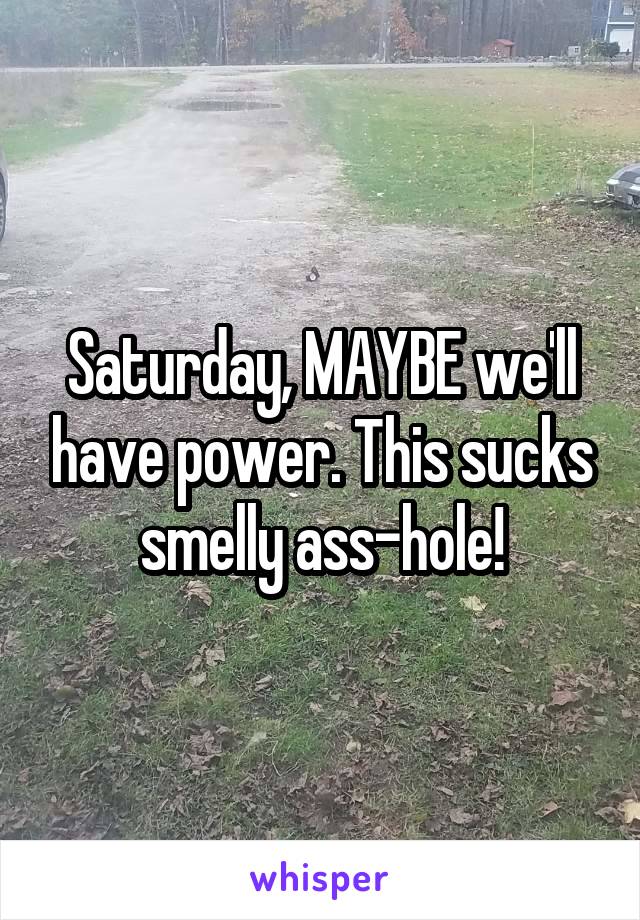 Saturday, MAYBE we'll have power. This sucks smelly ass-hole!