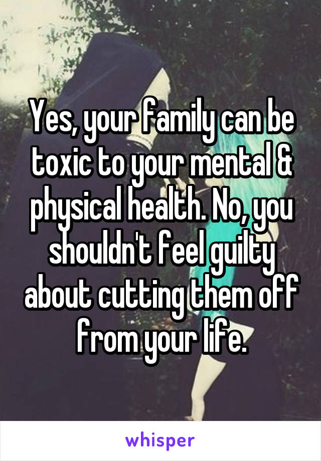 Yes, your family can be toxic to your mental & physical health. No, you shouldn't feel guilty about cutting them off from your life.