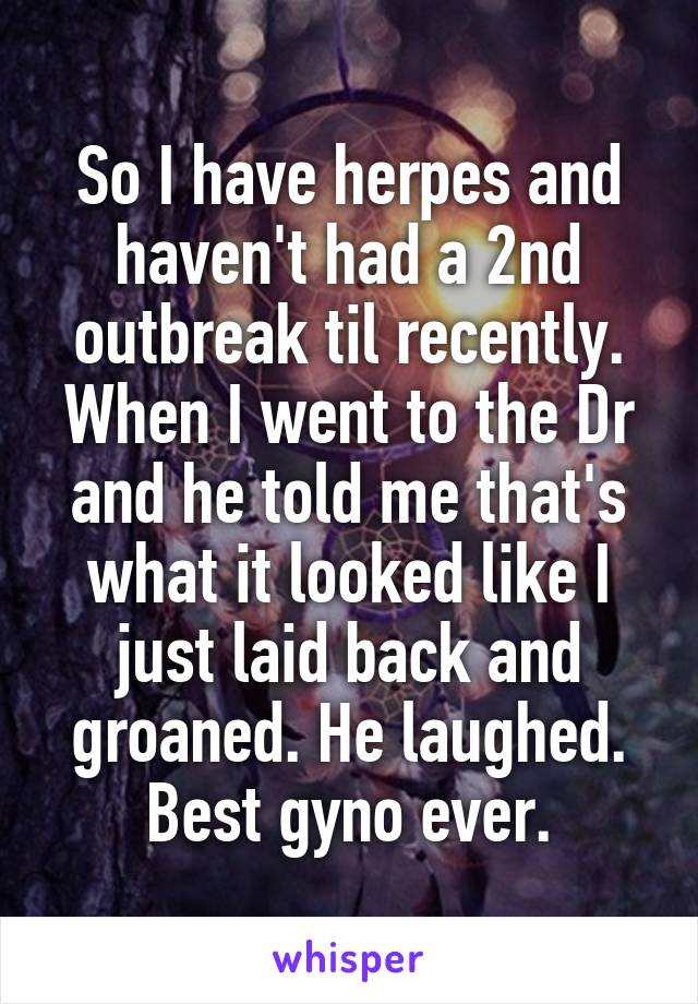 So I have herpes and haven't had a 2nd outbreak til recently. When I went to the Dr and he told me that's what it looked like I just laid back and groaned. He laughed. Best gyno ever.