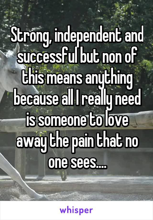 Strong, independent and successful but non of this means anything because all I really need is someone to love away the pain that no one sees....
