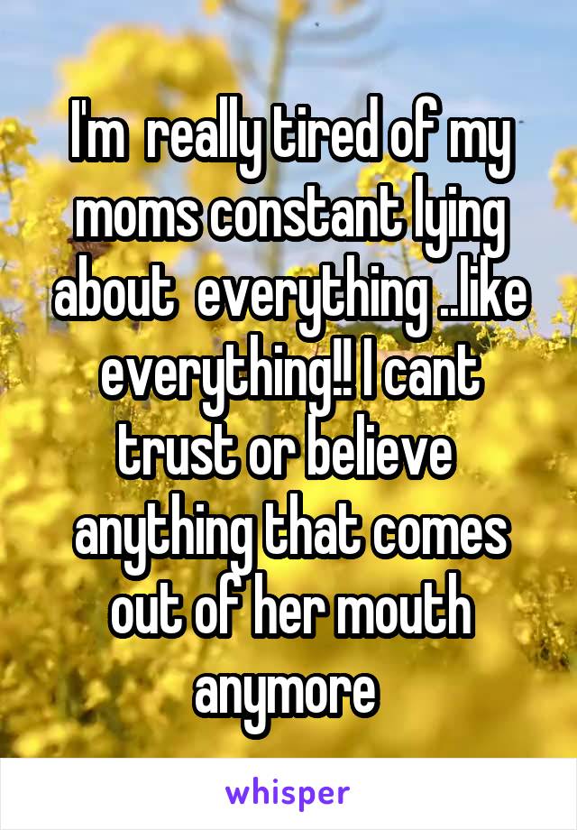 I'm  really tired of my moms constant lying about  everything ..like everything!! I cant trust or believe  anything that comes out of her mouth anymore 