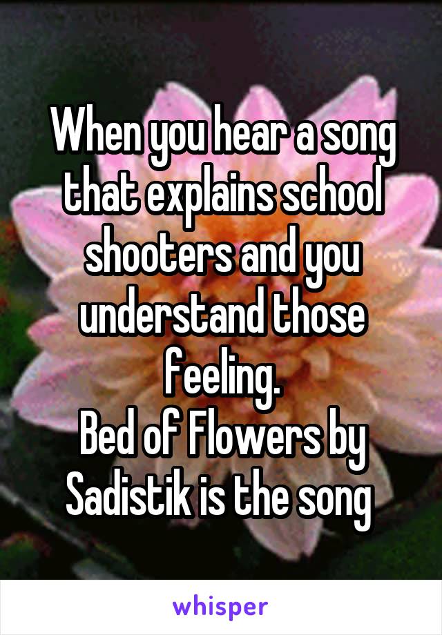 When you hear a song that explains school shooters and you understand those feeling.
Bed of Flowers by Sadistik is the song 