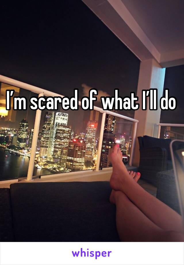 I’m scared of what I’ll do 