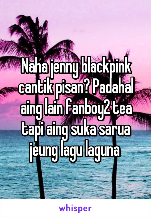 Naha jenny blackpink cantik pisan? Padahal aing lain fanboy2 tea tapi aing suka sarua jeung lagu laguna 