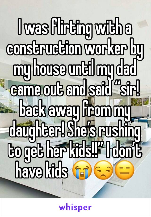 I was flirting with a construction worker by my house until my dad came out and said “sir! back away from my daughter! She’s rushing to get her kids!!” I don’t have kids 😭😒😑