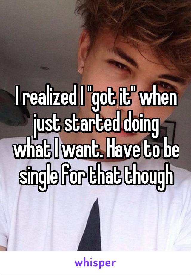 I realized I "got it" when just started doing what I want. Have to be single for that though