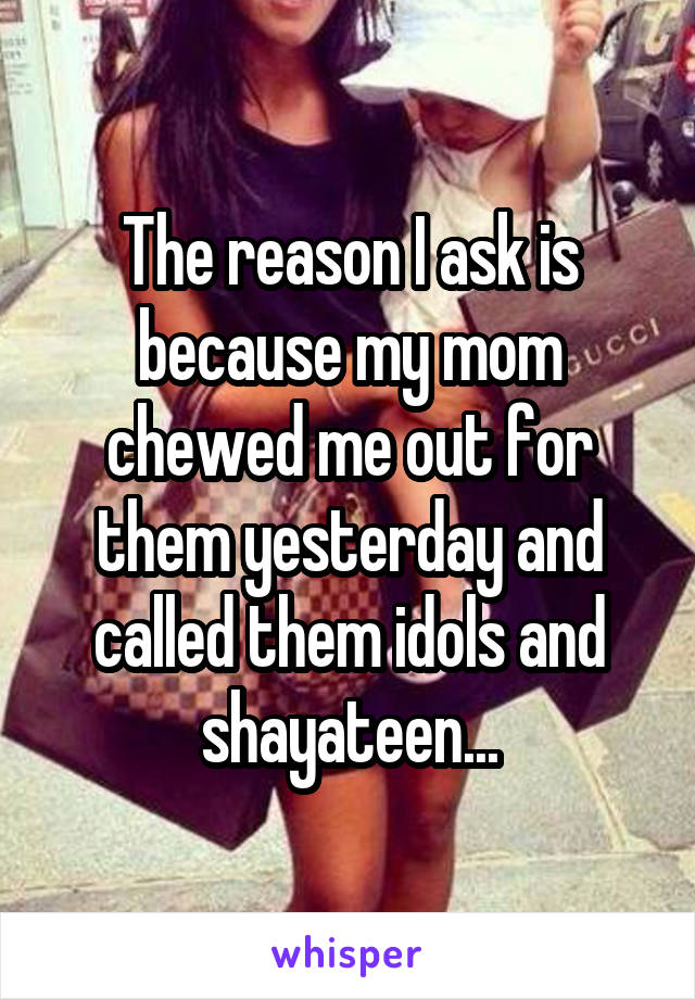 The reason I ask is because my mom chewed me out for them yesterday and called them idols and shayateen...