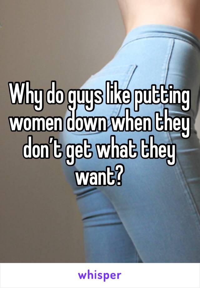 Why do guys like putting women down when they don’t get what they want? 