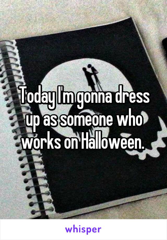 Today I'm gonna dress up as someone who works on Halloween. 