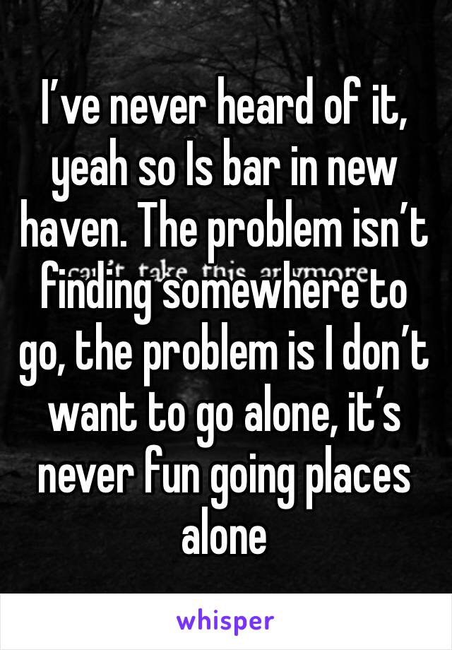 I’ve never heard of it, yeah so Is bar in new haven. The problem isn’t finding somewhere to go, the problem is I don’t want to go alone, it’s never fun going places alone 