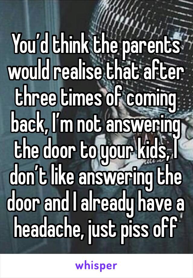 You’d think the parents would realise that after three times of coming back, I’m not answering the door to your kids, I don’t like answering the door and I already have a headache, just piss off