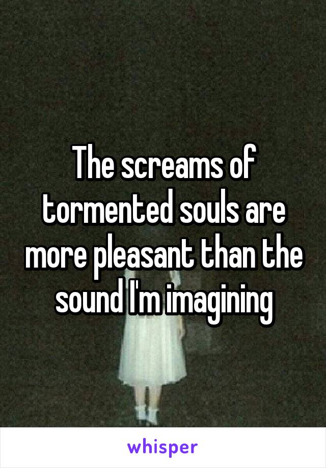 The screams of tormented souls are more pleasant than the sound I'm imagining