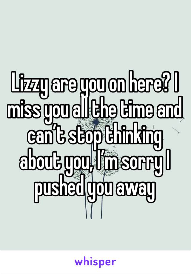 Lizzy are you on here? I miss you all the time and can’t stop thinking about you, I’m sorry I pushed you away