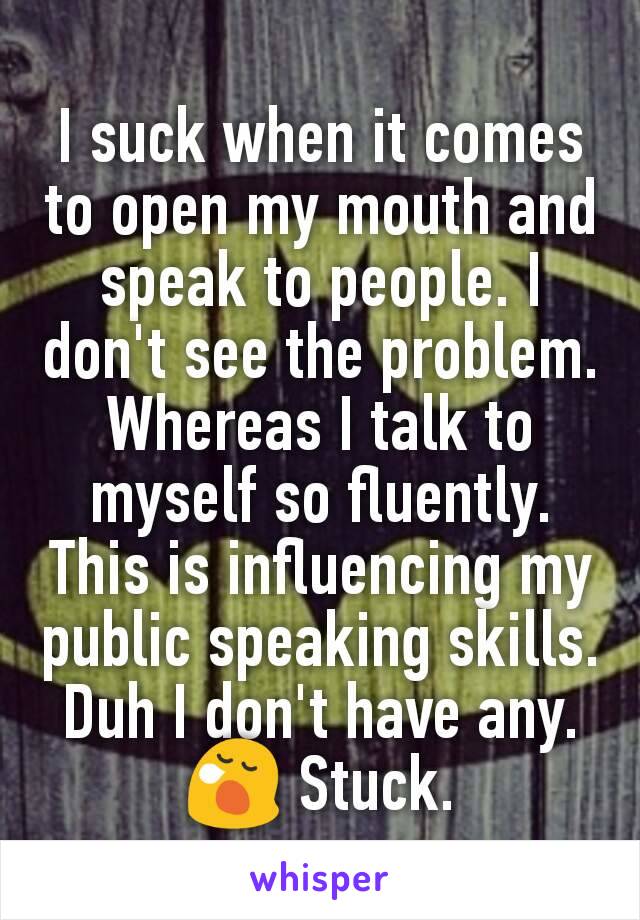 I suck when it comes to open my mouth and speak to people. I don't see the problem. Whereas I talk to myself so fluently. This is influencing my public speaking skills. Duh I don't have any. 😪 Stuck.