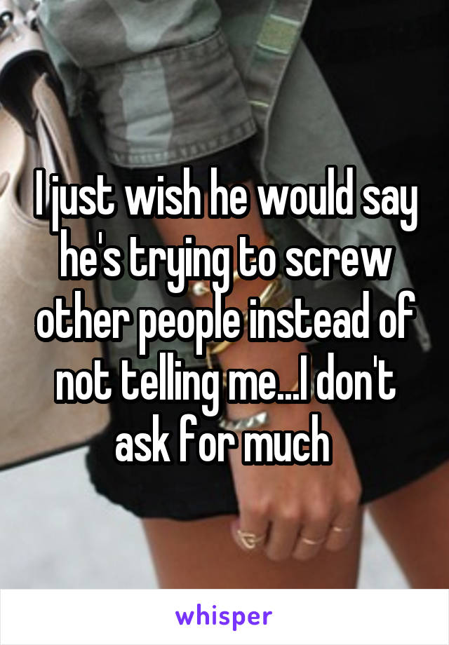 I just wish he would say he's trying to screw other people instead of not telling me...I don't ask for much 