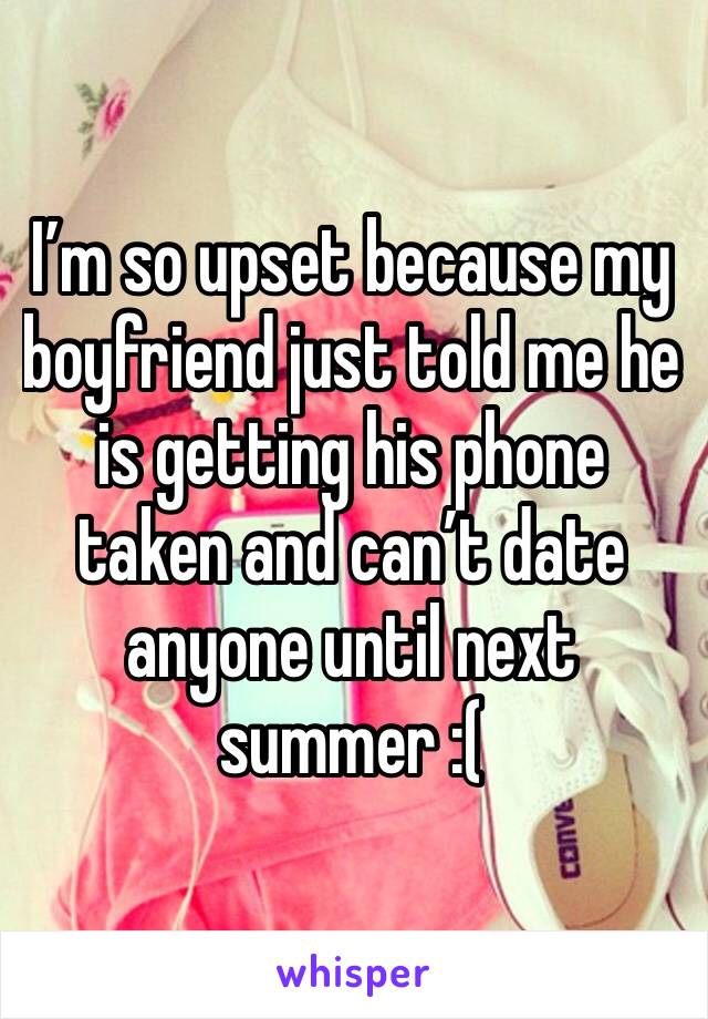 I’m so upset because my boyfriend just told me he is getting his phone taken and can’t date anyone until next summer :(