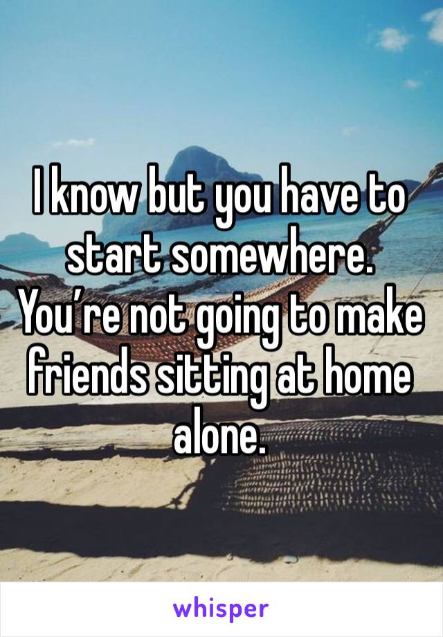 I know but you have to start somewhere. You’re not going to make friends sitting at home alone. 