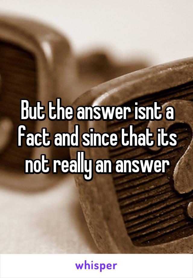 But the answer isnt a fact and since that its not really an answer
