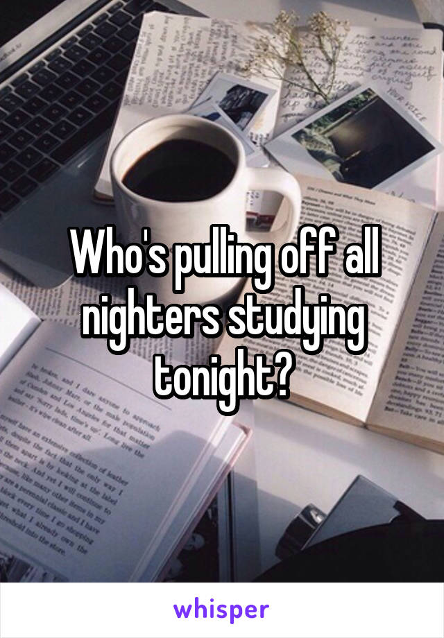 Who's pulling off all nighters studying tonight?