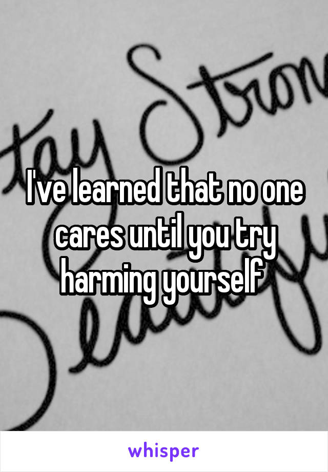 I've learned that no one cares until you try harming yourself 