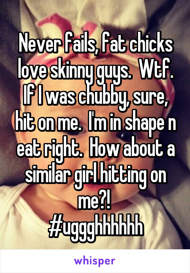 Never fails, fat chicks love skinny guys.  Wtf. If I was chubby, sure, hit on me.  I'm in shape n eat right.  How about a similar girl hitting on me?! 
#uggghhhhhh