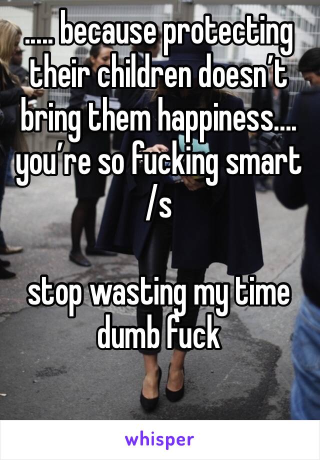 ..... because protecting their children doesn’t bring them happiness.... you’re so fucking smart
/s

stop wasting my time dumb fuck

