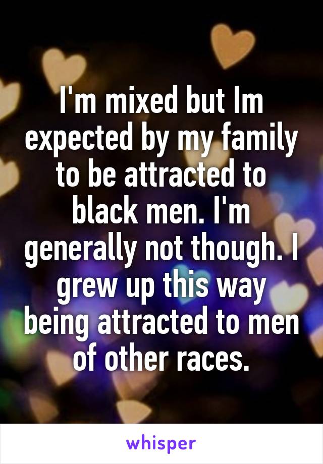 I'm mixed but Im expected by my family to be attracted to black men. I'm generally not though. I grew up this way being attracted to men of other races.