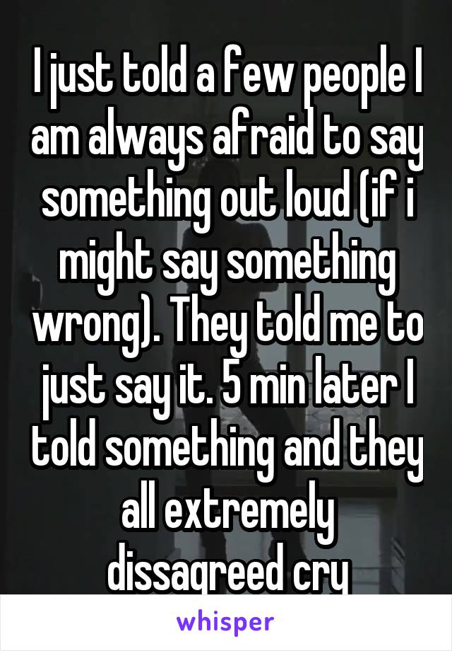 I just told a few people I am always afraid to say something out loud (if i might say something wrong). They told me to just say it. 5 min later I told something and they all extremely dissagreed cry