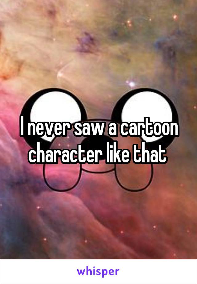 I never saw a cartoon character like that 