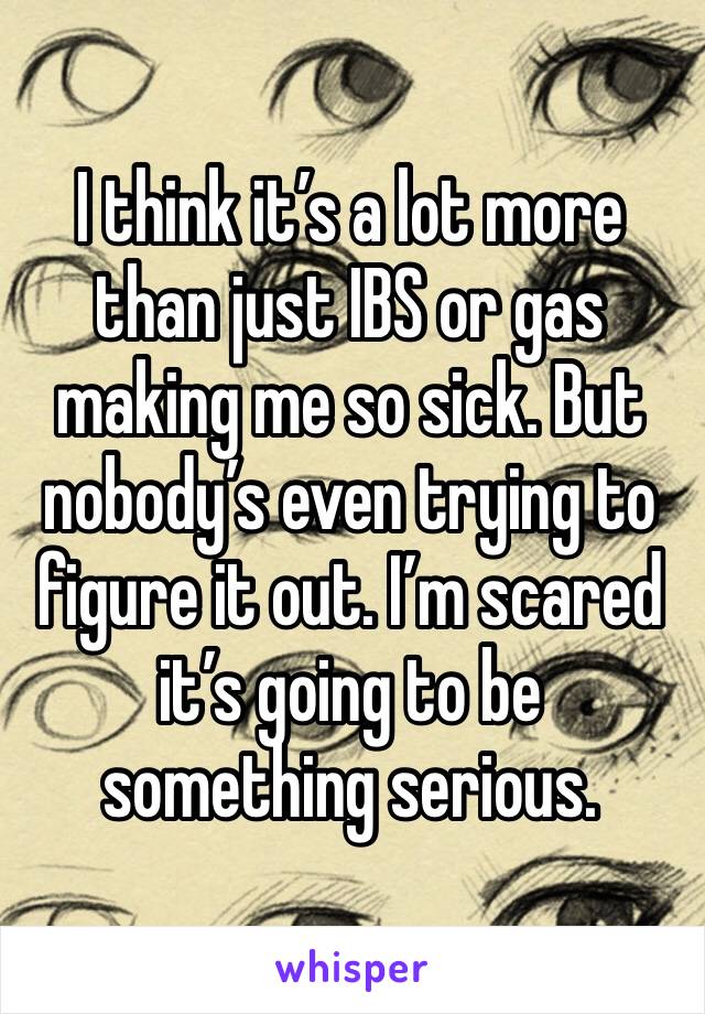 I think it’s a lot more than just IBS or gas making me so sick. But nobody’s even trying to figure it out. I’m scared it’s going to be something serious. 