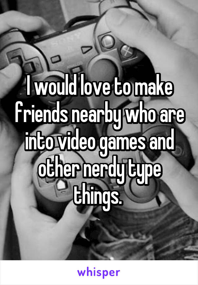 I would love to make friends nearby who are into video games and other nerdy type things. 