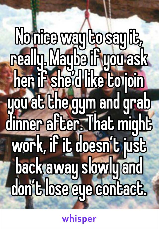 No nice way to say it, really. Maybe if you ask her if she’d like to join you at the gym and grab dinner after. That might work, if it doesn’t just back away slowly and don’t lose eye contact.