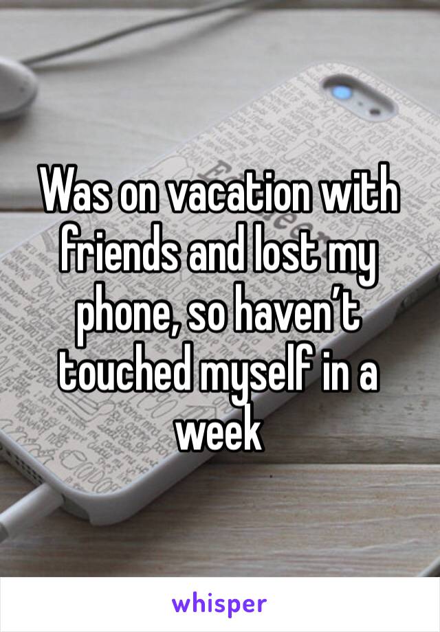 Was on vacation with friends and lost my phone, so haven’t touched myself in a week