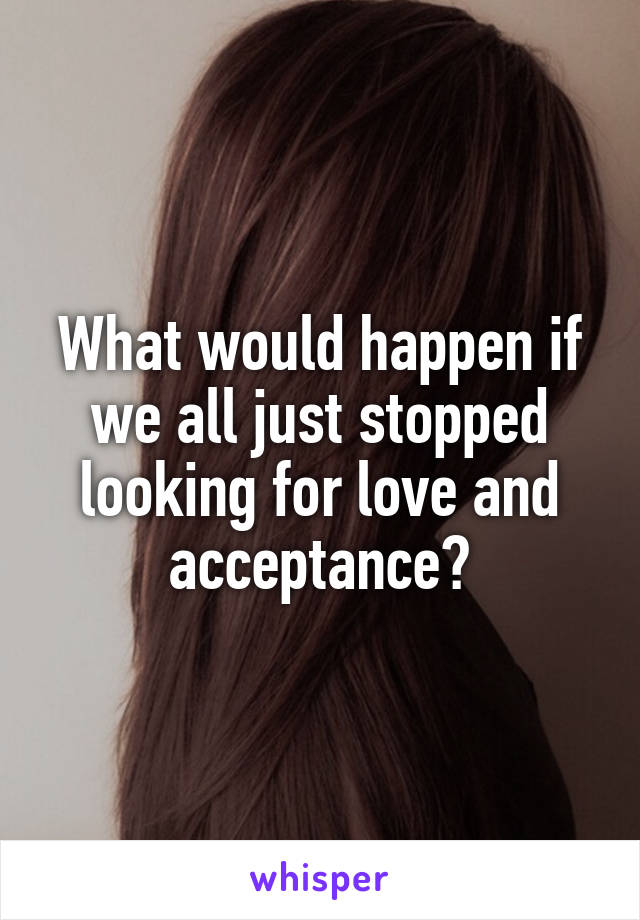 What would happen if we all just stopped looking for love and acceptance?