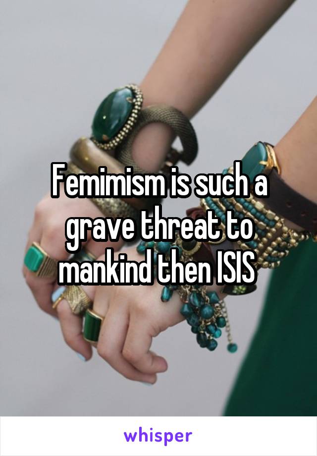 Femimism is such a grave threat to mankind then ISIS 