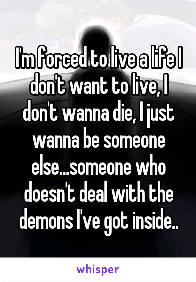 I'm forced to live a life I don't want to live, I don't wanna die, I just wanna be someone else...someone who doesn't deal with the demons I've got inside..